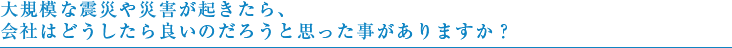 大規模な震災や災害が起きたら、会社はどうしたら良いのだろうと思った事がありますか？
